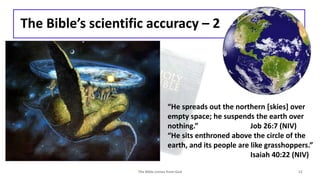 The Bible’s scientific accuracy – 2
The Bible comes from God 12
“He spreads out the northern [skies] over
empty space; he suspends the earth over
nothing.” Job 26:7 (NIV)
“He sits enthroned above the circle of the
earth, and its people are like grasshoppers.”
Isaiah 40:22 (NIV)
 