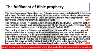The fulfilment of Bible prophecy
• The Jewish people – “Fear thou not, O Jacob my servant, saith the LORD: for I am
with thee; for I will make a full end of all the nations whither I have driven thee:
but I will not make a full end of thee, but correct thee in measure; yet will I not
leave thee wholly unpunished.” Jeremiah 46:28 <600
• The nation of Israel – “Therefore say, Thus saith the Lord GOD; I will even gather
you from the people, and assemble you out of the countries where ye have been
scattered, and I will give you the land of Israel.” Ezekiel 11:17 >500
• The coming of Jesus – “He was oppressed, and he was afflicted, yet he opened
not his mouth: he is brought as a lamb to the slaughter, and as a sheep before
her shearers is dumb, so he openeth not his mouth. He was taken from prison
and from judgment: and who shall declare his generation? for he was cut off out
of the land of the living: for the transgression of my people was he stricken. And
he made his grave with the wicked, and with the rich in his death; because he
had done no violence, neither was any deceit in his mouth.” Isaiah 53:7-9 >700
The Bible comes from God 14
Jesus’ second coming is also prophesied in the Bible and all the signs are that it is very close
 