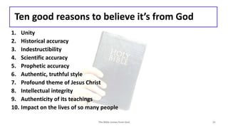 Ten good reasons to believe it’s from God
1. Unity
2. Historical accuracy
3. Indestructibility
4. Scientific accuracy
5. Prophetic accuracy
6. Authentic, truthful style
7. Profound theme of Jesus Christ
8. Intellectual integrity
9. Authenticity of its teachings
10. Impact on the lives of so many people
The Bible comes from God 15
 