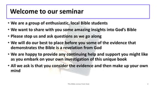 Welcome to our seminar
• We are a group of enthusiastic, local Bible students
• We want to share with you some amazing insights into God’s Bible
• Please stop us and ask questions as we go along
• We will do our best to place before you some of the evidence that
demonstrates the Bible is a revelation from God
• We are happy to provide any continuing help and support you might like
as you embark on your own investigation of this unique book
• All we ask is that you consider the evidence and then make up your own
mind
The Bible comes from God 2
 