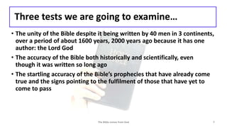 Three tests we are going to examine…
• The unity of the Bible despite it being written by 40 men in 3 continents,
over a period of about 1600 years, 2000 years ago because it has one
author: the Lord God
• The accuracy of the Bible both historically and scientifically, even
though it was written so long ago
• The startling accuracy of the Bible’s prophecies that have already come
true and the signs pointing to the fulfilment of those that have yet to
come to pass
The Bible comes from God 7
 