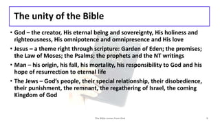 The unity of the Bible
• God – the creator, His eternal being and sovereignty, His holiness and
righteousness, His omnipotence and omnipresence and His love
• Jesus – a theme right through scripture: Garden of Eden; the promises;
the Law of Moses; the Psalms; the prophets and the NT writings
• Man – his origin, his fall, his mortality, his responsibility to God and his
hope of resurrection to eternal life
• The Jews – God’s people, their special relationship, their disobedience,
their punishment, the remnant, the regathering of Israel, the coming
Kingdom of God
The Bible comes from God 9
 