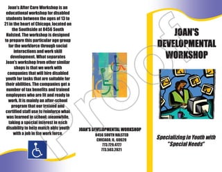 Joan's After Care Workshop is an
educational workshop for disabled
students between the ages of 13 to
21 in the heart of Chicago, located on
the Southside at 8456 South
Halsted. The workshop is designed
to prepare this particular age group
for the workforce through social
interactions and work skill
development. What separates
Joan's workshop from other similar
shops is that we work with
companies that will hire disabled
youth for tasks that are suitable for
their abilities. The companies get a
number of tax benefits and trained
employees who are fit and ready to
work. It is mainly an after-school
program that our trained and
certified staff use to reinforce what
was learned in school; meanwhile,
taking a special interest in each
disability to help match able youth
with a job in the work force. 8456 SOUTH HALSTED
CHICAGO, IL. 60620
773.729.4727
773.503.2821
Specializing in Youth with
"Special Needs"
JOAN'S
DEVELOPMENTAL
WORKSHOP
JOAN'S DEVELOPMENTAL WORKSHOP
Proof
 