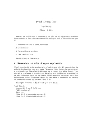 Proof Writing Tips
Tyler Murphy
March 17, 2014
Here’s a few helpful ideas to remember as you guys are writing proofs for this class.
These are based on some observations I’ve made about your work as the semester has gone
on.
1. Remember the rules of logical equivalence
2. Use deﬁnitions
3. Put new ideas on new lines.
4. USE MORE PAPER
Let me expand on these a little.
1 Remember the rules of logical equivalence
What I mean by this is that you have a lot of tools in your belt. We spent the ﬁrst few
weeks of the class going over proof styles. We can do things directly, by contrapositive,
or by contradiction. Most of the problems we had in chapter 2 we solved directly. That
often left a lot of cases to be dealt with. Let’s look at a problem and go through it a
few ways. Remember that if you are working through something and you get stuck, try a
diﬀerent proof method. Sometimes it works out even better. A lot of times it’ll also help
you understand the ﬁrst way you were trying to go.
Example: Prove that If A ⊆ B and B ⊆ C, then A ⊆ C.
Proof. Directly:
Assume A ⊆ B and B ⊆ C is true.
WTS: A ⊆ C.
Let x ∈ A.
Since A ⊆ B by assumption, then x ∈ B.
Since B ⊆ C by assumption, then x ∈ C.
1
 