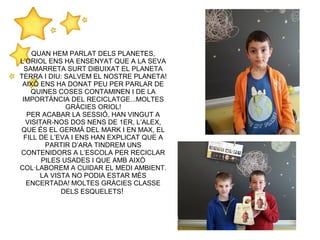 QUAN HEM PARLAT DELS PLANETES,
L’ORIOL ENS HA ENSENYAT QUE A LA SEVA
SAMARRETA SURT DIBUIXAT EL PLANETA
TERRA I DIU: SALVEM EL NOSTRE PLANETA!
AIXÒ ENS HA DONAT PEU PER PARLAR DE
QUINES COSES CONTAMINEN I DE LA
IMPORTÀNCIA DEL RECICLATGE...MOLTES
GRÀCIES ORIOL!
PER ACABAR LA SESSIÓ, HAN VINGUT A
VISITAR-NOS DOS NENS DE 1ER, L’ALEX,
QUE ÉS EL GERMÀ DEL MARK I EN MAX, EL
FILL DE L’EVA I ENS HAN EXPLICAT QUE A
PARTIR D’ARA TINDREM UNS
CONTENIDORS A L’ESCOLA PER RECICLAR
PILES USADES I QUE AMB AIXÒ
COL·LABOREM A CUIDAR EL MEDI AMBIENT.
LA VISTA NO PODIA ESTAR MÉS
ENCERTADA! MOLTES GRÀCIES CLASSE
DELS ESQUELETS!
 