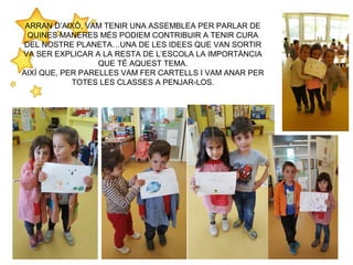 ARRAN D’AIXÒ, VAM TENIR UNA ASSEMBLEA PER PARLAR DE
QUINES MANERES MÉS PODIEM CONTRIBUIR A TENIR CURA
DEL NOSTRE PLANETA…UNA DE LES IDEES QUE VAN SORTIR
VA SER EXPLICAR A LA RESTA DE L’ESCOLA LA IMPORTÀNCIA
QUE TÉ AQUEST TEMA.
AIXÍ QUE, PER PARELLES VAM FER CARTELLS I VAM ANAR PER
TOTES LES CLASSES A PENJAR-LOS.
 