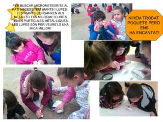 PER BUSCAR MICROMETEORITS AL
PATI NECESSITEM IMANTS I LUPES.
ELS IMANTS S’ENGANXEN ALS
METALLS I ELS MICROMETEORITS
TENEN PARTÍCULES METÀL·LIQUES.
LES LUPES SÓN PER VEURE’LS UNA
MICA MILLOR!
N’HEM TROBAT
POQUETS PERÒ
ENS
HA ENCANTAT!
 
