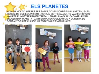 HI HAVIA MOLT D’INTERÉS PER SABER COSES SOBRE ELS PLANETES…SI ES
MOUEN, DE QUÈ ESTAN FETS…PER TAL DE TREBALLAR-HO VAM FER GRUPS I
VAM FER EL NOSTRE PRIMER TREBALL EN GRUP A CASA. CADA GRUP VAM
ESCOLLIR UN PLANETA I VAM FER UNA EXPOSICIÓ ORAL A LA RESTA DE
COMPANYS/ES DE CLASSE. HA ESTAT MOLT EMOCIONANT!
ELS PLANETES
 