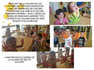 PARLANT DELS COLORS DE LES
ESTRELLES ENS VAM ENGRESCAR
AMB LES BARREGES DE COLORS.
VAM VEURE QUE AMB ELS COLORS
PRIMARIS (VERMELL, BLAU I GROC) ES
PODEN ACONSEGUIR GAIREBÉ TOTA
LA RESTA DE COLORS! ENS HO HEM
PASSAT D’ALLÒ MÉS BÉ!
I VAM PINTAR ELS VIDRES DE
LA CLASSE DE MOLTS
COLORS!
 