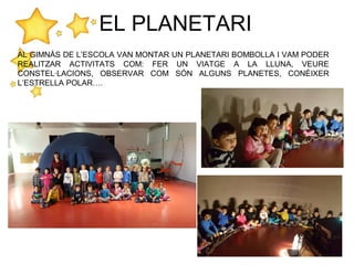 EL PLANETARI
AL GIMNÀS DE L’ESCOLA VAN MONTAR UN PLANETARI BOMBOLLA I VAM PODER
REALITZAR ACTIVITATS COM: FER UN VIATGE A LA LLUNA, VEURE
CONSTEL·LACIONS, OBSERVAR COM SÓN ALGUNS PLANETES, CONÈIXER
L’ESTRELLA POLAR….
 