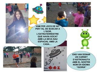 VAM FER JOCS DE NIT
PER TAL DE BUSCAR A
L’IGOR,
L’EXTRATERRESTRE
QUE HAVIA XOCAT
AMB LA SEVA NAU
ESPACIAL AMB LA
CASA…
ENS VAN DONAR
UN CARNET
D’ASTRONAUTA
AMB EL NOSTRE
NOM EN IDIOMA
“IGORIÀ”
 