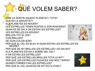 QUÈ VOLEM SABER?
COM VA SORTIR AQUEST PLANETA? I TOTS?
QUÈ ÉS LA GRAVETAT?
ELS PLANETES ES MOUEN?
LES ESTRELLES TENEN PUNTES O SÓN RODONES?
QUAN ÉS DE DIA A ON ESTAN LES ESTRELLES?
LES ESTRELLES ES MOUEN?
BRILLEN TOT EL DIA?
COM BRILLEN?
DE QUIN COLOR SÓN?
PER QUÈ EL CEL ÉS BLAU SI QUAN ESTAN LES ESTRELLES ÉS
NEGRE?
PER QUÈ DE NIT BRILLEN LES ESTRELLES I DE DIA NO?
ELS PLANETES ESTAN A SOBRE DEL CEL?
A ON ESTAN LES ESTRELLES?
PER QUÈ LES ESTRELLEN BRIILLEN TOTA LA NIT?
PER QUÈ LES ESTRELLES FUGACES VAN MOLT RÀPID?
QUINES FORMES FAN LES ESTRELLES?
PER QUÈ EL CEL QUAN ÉS DE NIT ES FA FOSC?
 