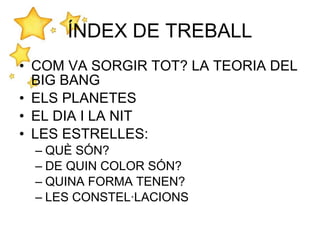 • COM VA SORGIR TOT? LA TEORIA DEL
BIG BANG
• ELS PLANETES
• EL DIA I LA NIT
• LES ESTRELLES:
– QUÈ SÓN?
– DE QUIN COLOR SÓN?
– QUINA FORMA TENEN?
– LES CONSTEL·LACIONS
ÍNDEX DE TREBALL
 