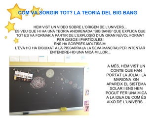 HEM VIST UN VIDEO SOBRE L’ORIGEN DE L’UNIVERS...
ES VEU QUE HI HA UNA TEORIA ANOMENADA “BIG BANG” QUE EXPLICA QUE
TOT ES VA FORMAR A PARTIR DE L’EXPLOSIÓ D’UN GRAN NÚVOL FORMAT
PER GASOS I PARTÍCULES!
ENS HA SORPRÉS MOLTÍSSIM!
L’EVA HO HA DIBUIXAT A LA PISSARRA (A LA SEVA MANERA) PER INTENTAR
ENTENDRE-HO UNA MICA MILLOR...
A MÉS, HEM VIST UN
CONTE QUE HAN
PORTAT LA JÚLIA I LA
MARIONA ON
APAREIX EL SISTEMA
SOLAR I ENS HEM
POGUT FER UNA MICA
A LA IDEA DE COM ÉS
AIXÒ DE L’UNIVERS...
COM VA SORGIR TOT? LA TEORIA DEL BIG BANG
 