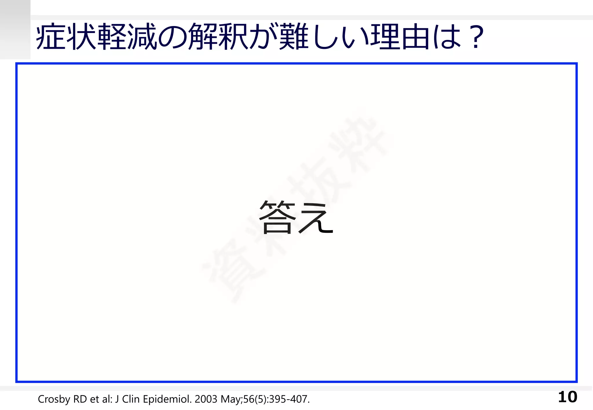 ひとつの尺度を使い続けるだけで 
解釈は易しくなる 
症状軽減の解釈が難しい理由は？ 
測定単位に慣れることが難しい 
類似概念の尺度が多数開発されている 
臨床のルーチンとして活用されていない 
研究用に使われるだけ 
10 
答え 
Crosby RD et al: J ClinEpidemiol. 2003 May;56(5):395-407.  