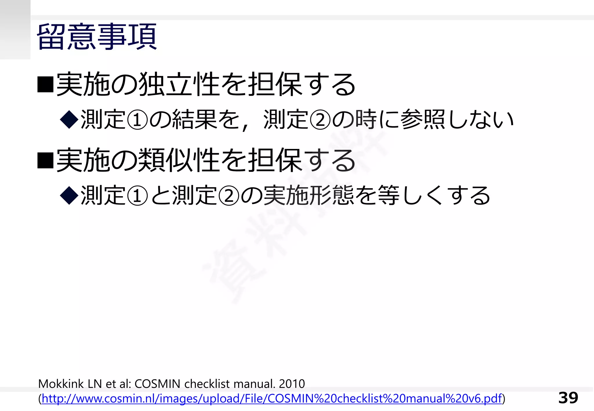 留意事項 
実施の独立性を担保する 
測定①の結果を，測定②の時に参照しない 
実施の類似性を担保する 
測定①と測定②の実施形態を等しくする 
39 
MokkinkLN et al:COSMIN checklist manual. 2010 (http://www.cosmin.nl/images/upload/File/COSMIN%20checklist%20manual%20v6.pdf)  
