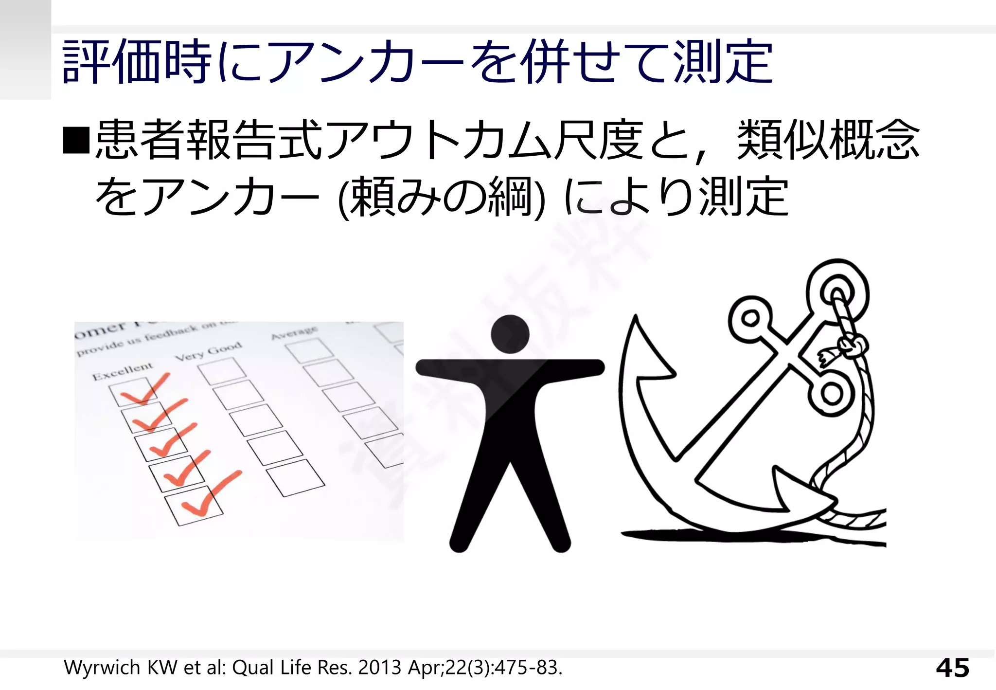 評価時にアンカーを併せて測定 
患者報告式アウトカム尺度と，類似概念 をアンカー(頼みの綱) により測定 
45 
Wyrwich KWet al: Qual Life Res. 2013 Apr;22(3):475-83.  