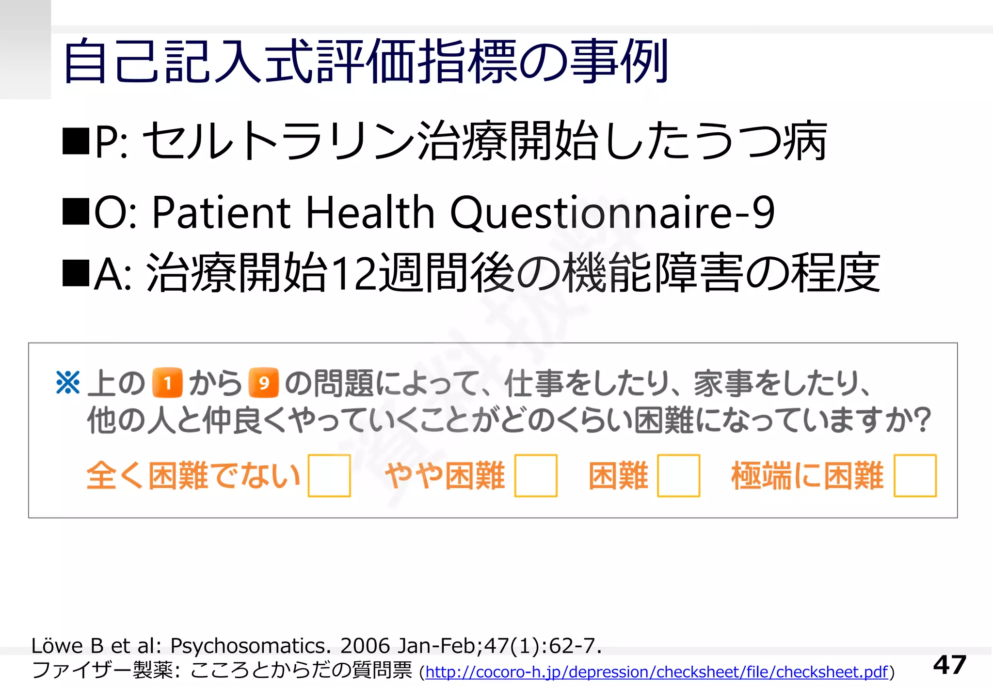 自己記入式評価指標の事例 
P: セルトラリン治療開始したうつ病 
O: Patient Health Questionnaire-9 
A: 治療開始12週間後の機能障害の程度 
47 
Löwe B et al: Psychosomatics. 2006 Jan-Feb;47(1):62-7. 
ファイザー製薬: こころとからだの質問票(http://cocoro-h.jp/depression/checksheet/file/checksheet.pdf)  