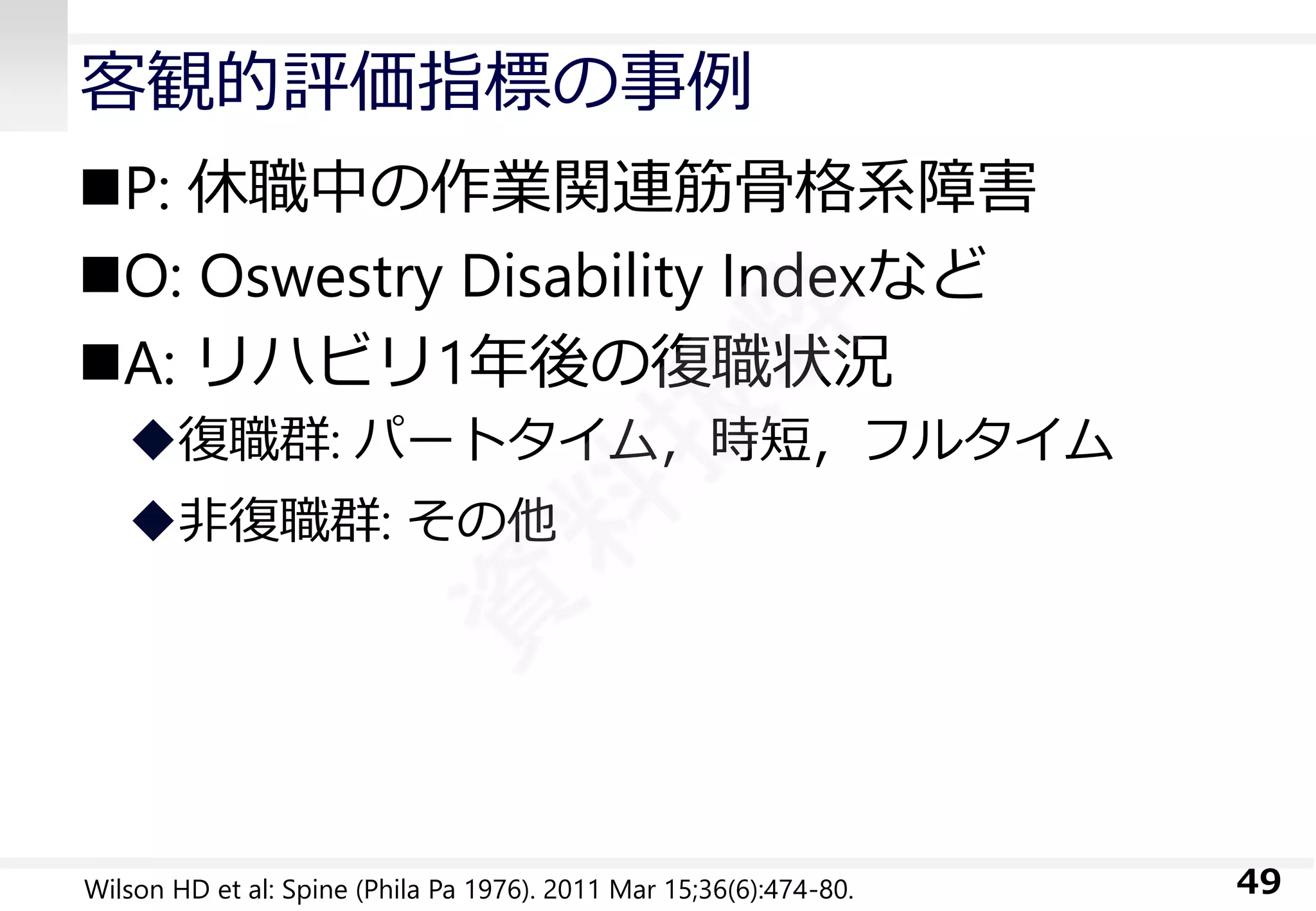 客観的評価指標の事例 
P: 休職中の作業関連筋骨格系障害 
O: OswestryDisability Indexなど 
A: リハビリ1年後の復職状況 
復職群: パートタイム，時短，フルタイム 
非復職群: その他 
49 
Wilson HD et al: Spine (Phila Pa 1976). 2011 Mar 15;36(6):474-80.  