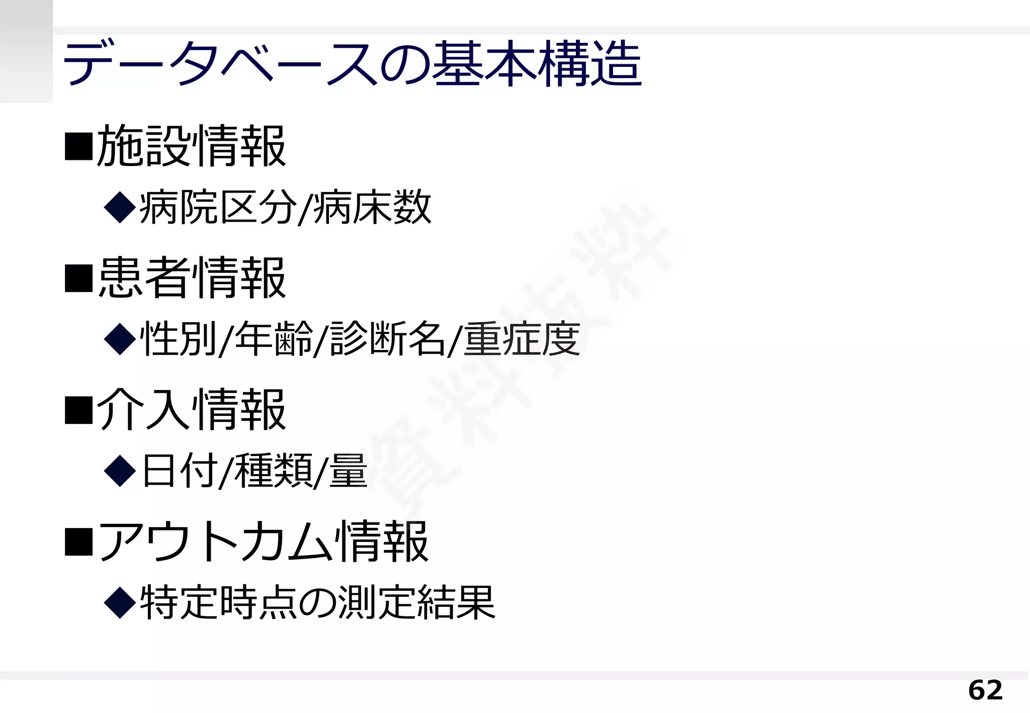 データベースの基本構造 
施設情報 
病院区分/病床数 
患者情報 
性別/年齢/診断名/重症度 
介入情報 
日付/種類/量 
アウトカム情報 
特定時点の測定結果 
62 
 