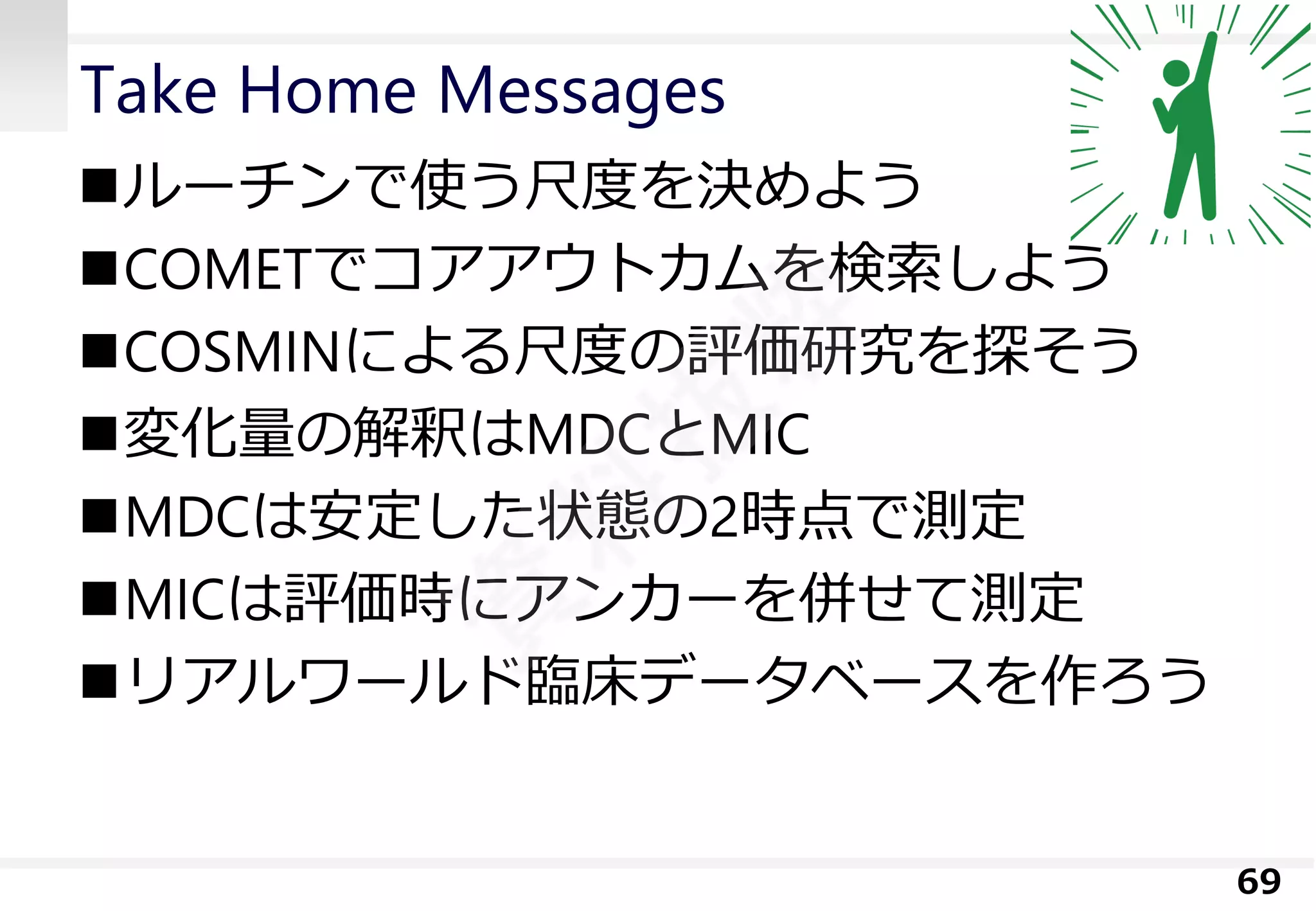 Take Home Messages 
ルーチンで使う尺度を決めよう 
COMETでコアアウトカムを検索しよう 
COSMINによる尺度の評価研究を探そう 
変化量の解釈はMDCとMIC 
MDCは安定した状態の2時点で測定 
MICは評価時にアンカーを併せて測定 
リアルワールド臨床データベースを作ろう 
69 
