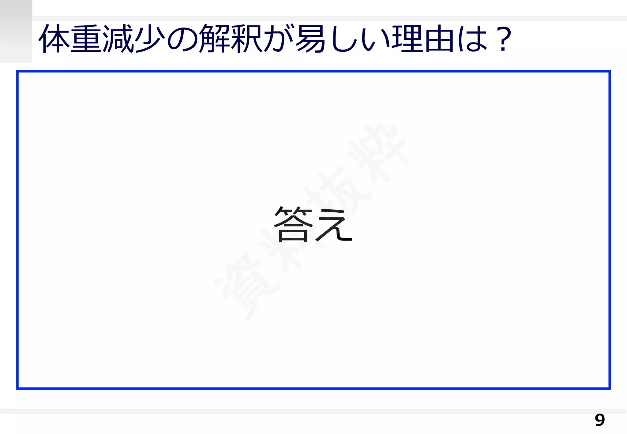 体重減少の解釈が易しい理由は？ 
アンカー(頼みの綱) を無意識に使用 
見た目が変わる 
経験を無意識に使用 
体重が重い方が痩せやすい 
測定誤差に関する無意識な知識 
0.2kg/m2(0.6kg) は直近の水分摂取量で変わる 
9 
答え  