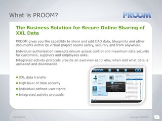What is PROOM?The Business Solution for Secure Online Sharing of XXL DataPROOM gives you the capability to share and edit CAD data, blueprints and other documents within its virtual project rooms safely, securely and from anywhere.Individual authorisation concepts ensure access control and maximum data security for customers, suppliers and employees alike.Integrated activity protocols provide an overview as to who, when and what data is uploaded and downloaded.XXL data transferHigh level of data securityIndividual defined user rights Integrated activity protocols  20/09/2011Copyright PROCAD2
