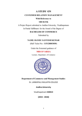 1
A STUDY ON
CUSTOMER RELATION MANAGEMENT
With Reference to
SBI BANK
A Project Report submitted to Andhra University, Visakhapatnam
In Partial fulfillment for the Award of the Degree of
BACHELOR OF COMMERCE
Submitted by
NAME: DANDU SANTOSH KUMAR
(Hall Ticket No:- 115128803050)
Under the Esteemed guidance of
MRS B VARIJA
Lecturer, Department of Commerce
Department of Commerce and Management Studies
Dr. LANKAPALLI BULLAYYA COLLEGE
Andhra University
Visakhapatnam-530013
(2015 - 2018)
 