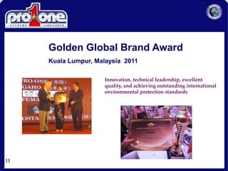 11
Golden Global Brand Award
Kuala Lumpur, Malaysia 2011
Innovation, technical leadership, excellent
quality, and achieving outstanding international
environmental protection standards
 