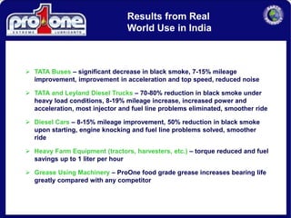  TATA Buses – significant decrease in black smoke, 7-15% mileage
improvement, improvement in acceleration and top speed, reduced noise
 TATA and Leyland Diesel Trucks – 70-80% reduction in black smoke under
heavy load conditions, 8-19% mileage increase, increased power and
acceleration, most injector and fuel line problems eliminated, smoother ride
 Diesel Cars – 8-15% mileage improvement, 50% reduction in black smoke
upon starting, engine knocking and fuel line problems solved, smoother
ride
 Heavy Farm Equipment (tractors, harvesters, etc.) – torque reduced and fuel
savings up to 1 liter per hour
 Grease Using Machinery – ProOne food grade grease increases bearing life
greatly compared with any competitor
Results from Real
World Use in India
 