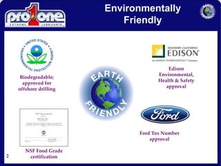 2
Environmentally
Friendly
Ford Tox Number
approval
Edison
Environmental,
Health & Safety
approval
NSF Food Grade
certification
Biodegradable;
approved for
offshore drilling
 