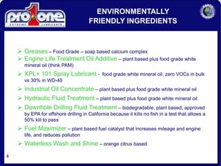 4
 Greases – Food Grade – soap based calcium complex
 Engine Life Treatment Oil Additive – plant based plus food grade white
mineral oil (think PAM)
 XPL+ 101 Spray Lubricant - food grade white mineral oil, zero VOCs in bulk
vs 30% in WD-40
 Industrial Oil Concentrate – plant based plus food grade white mineral oil
 Hydraulic Fluid Treatment – plant based plus food grade white mineral oil
 Downhole Drilling Fluid Treatment – biodegradable, plant based, approved
by EPA for offshore drilling in California because it kills no fish in a test that allows a
50% kill to pass
 Fuel Maximizer – plant based fuel catalyst that increases mileage and engine
life, and reduces pollution
 Waterless Wash and Shine – orange citrus based
ENVIRONMENTALLY
FRIENDLY INGREDIENTS
 