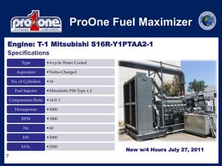 7
ProOne Fuel Maximizer
•4-cycle Water Cooled
Type
•Turbo-Charged
Aspiration
•16
No. of Cylinders
•Mitsubishi PS8 Type x 2
Fuel Injector
•14.0: 1
Compression Ratio
•3000
Horsepower
•1800
RPM
•60
Hz
•2000
kW
•2500
kVA:
Specifications
Engine: T-1 Mitsubishi S16R-Y1PTAA2-1
New w/4 Hours July 27, 2011
 