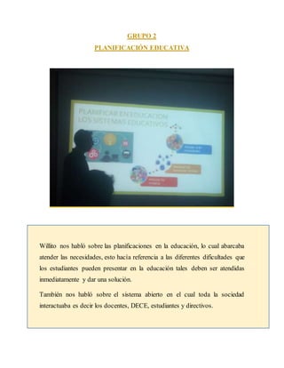 GRUPO 2
PLANIFICACIÓN EDUCATIVA
Willito nos habló sobre las planificaciones en la educación, lo cual abarcaba
atender las necesidades, esto hacía referencia a las diferentes dificultades que
los estudiantes pueden presentar en la educación tales deben ser atendidas
inmediatamente y dar una solución.
También nos habló sobre el sistema abierto en el cual toda la sociedad
interactuaba es decir los docentes, DECE, estudiantes y directivos.