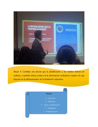 Bryan Y Cristhian nos decían que la planificación y los medios debían ser
realistas y también deben contar con la información acabadaen cuanto a lo que
dispone en la infraestructura de la institución educativa.
Integran:
Docentes
Directivos
Apoyo administrativo
Estudiantes
Financiamiento