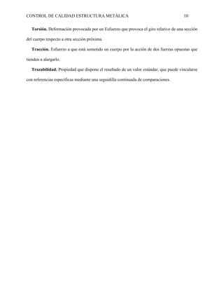 CONTROL DE CALIDAD ESTRUCTURA METÁLICA 10
Torsión. Deformación provocada por un Esfuerzo que provoca el giro relativo de una sección
del cuerpo respecto a otra sección próxima.
Tracción. Esfuerzo a que está sometido un cuerpo por la acción de dos fuerzas opuestas que
tienden a alargarlo.
Trazabilidad. Propiedad que dispone el resultado de un valor estándar, que puede vincularse
con referencias específicas mediante una seguidilla continuada de comparaciones.
 