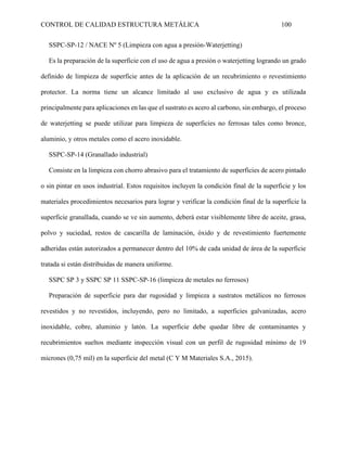 CONTROL DE CALIDAD ESTRUCTURA METÁLICA 100
SSPC-SP-12 / NACE Nº 5 (Limpieza con agua a presión-Waterjetting)
Es la preparación de la superficie con el uso de agua a presión o waterjetting logrando un grado
definido de limpieza de superficie antes de la aplicación de un recubrimiento o revestimiento
protector. La norma tiene un alcance limitado al uso exclusivo de agua y es utilizada
principalmente para aplicaciones en las que el sustrato es acero al carbono, sin embargo, el proceso
de waterjetting se puede utilizar para limpieza de superficies no ferrosas tales como bronce,
aluminio, y otros metales como el acero inoxidable.
SSPC-SP-14 (Granallado industrial)
Consiste en la limpieza con chorro abrasivo para el tratamiento de superficies de acero pintado
o sin pintar en usos industrial. Estos requisitos incluyen la condición final de la superficie y los
materiales procedimientos necesarios para lograr y verificar la condición final de la superficie la
superficie granallada, cuando se ve sin aumento, deberá estar visiblemente libre de aceite, grasa,
polvo y suciedad, restos de cascarilla de laminación, óxido y de revestimiento fuertemente
adheridas están autorizados a permanecer dentro del 10% de cada unidad de área de la superficie
tratada si están distribuidas de manera uniforme.
SSPC SP 3 y SSPC SP 11 SSPC-SP-16 (limpieza de metales no ferrosos)
Preparación de superficie para dar rugosidad y limpieza a sustratos metálicos no ferrosos
revestidos y no revestidos, incluyendo, pero no limitado, a superficies galvanizadas, acero
inoxidable, cobre, aluminio y latón. La superficie debe quedar libre de contaminantes y
recubrimientos sueltos mediante inspección visual con un perfil de rugosidad mínimo de 19
micrones (0,75 mil) en la superficie del metal (C Y M Materiales S.A., 2015).
 