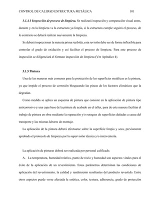 CONTROL DE CALIDAD ESTRUCTURA METÁLICA 101
3.1.4.1 Inspección de proceso de limpieza. Se realizará inspección y comparación visual antes,
durante y en la limpieza vs la estructura ya limpia, si la estructura cumple seguirá el proceso, de
lo contrario se deberá realizar nuevamente la limpieza.
Se deberá inspeccionar la materia prima recibida, esta revisión debe ser de forma inflexible para
controlar el grado de oxidación y así facilitar el proceso de limpieza. Para este proceso de
inspección se diligenciará el formato inspección de limpieza (Ver Apéndice 4).
3.1.5 Pintura
Una de las maneras más comunes para la protección de las superficies metálicas es la pintura,
ya que impide el proceso de corrosión bloqueando las piezas de los factores climáticos que la
degradan.
Como medida se aplica un esquema de pintura que consiste en la aplicación de pintura tipo
anticorrosivo y una capa base de la pintura de acabado en el taller, para de esta manera facilitar el
trabajo de pintura en obra mediante la reparación y/o retoques de superficies dañadas a causa del
transporte y las mismas labores de montaje.
La aplicación de la pintura deberá efectuarse sobre la superficie limpia y seca, previamente
aprobado el protocolo de limpieza por la supervisión técnica y/o interventoría.
La aplicación de pinturas deberá ser realizada por personal calificado.
A. La temperatura, humedad relativa, punto de rocío y humedad son aspectos vitales para el
éxito de la aplicación de un revestimiento. Estos parámetros determinan las condiciones de
aplicación del revestimiento, la calidad y rendimiento resultantes del producto revestido. Entre
otros aspectos puede verse afectada la estética, color, textura, adherencia, grado de protección
 