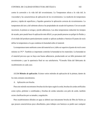 CONTROL DE CALIDAD ESTRUCTURA METÁLICA 102
contra la corrosión o la vida útil del revestimiento. La Temperatura afecta a la vida útil, la
viscosidad y las características de aplicación de los revestimientos. La medición de temperatura
precisa y rápida de superficies y líquidos garantiza la aplicación correcta de revestimientos. La
temperatura del aire y del substrato afecta a las propiedades de secado de la pintura. Con un secado
incorrecto, la pintura se arruga y pierde adherencia. Las altas temperaturas reducirán los tiempos
de secado, pero puede hacer la aplicación más difícil, ya que puede ponerse en peligro la fluidez y
el nivelado del producto-particularmente cuando se aplican acabados o barnices El punto de rocío
define la temperatura a la que condensa la humedad sobre el material.
La temperatura tanto ambiente como del material en sí, debe ser superior al punto de roció como
mínimo en 3ºC*. También es importante controlar la humedad en los materiales. La humedad en
el material provoca que no haya una buena adherencia, produciendo así un fallo prematuro del
revestimiento y que la apariencia final no sea satisfactoria. *Consulte ficha del fabricante de
recubrimiento en cada caso.
3.1.5.6 Métodos de aplicación. Existen varios métodos de aplicación de la pintura, dentro de
los más comunes encontramos.
A. Aplicación con brocha.
Para este método encontramos brochas de dos tipos según la cerda, brochas de cerdas artificiales
como nylon, poliéster o combinadas y brochas de cerdas naturales con pelo de cerdo, también
existe clasificación por su tamaño y angulación.
Para recubrimientos diluidos en agua se deberá usar únicamente brocha de fibra de Nylon ya
que poseen características poco absorbentes, para trabajos con barnices se podrá usar cualquier
 