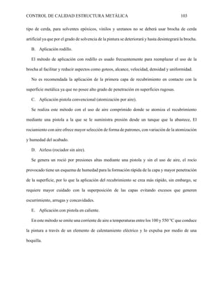 CONTROL DE CALIDAD ESTRUCTURA METÁLICA 103
tipo de cerda, para solventes epóxicos, vinilos y uretanos no se deberá usar brocha de cerda
artificial ya que por el grado de solvencia de la pintura se deteriorará y hasta desintegrará la brocha.
B. Aplicación rodillo.
El método de aplicación con rodillo es usado frecuentemente para reemplazar el uso de la
brocha al facilitar y reducir aspectos como goteos, alcance, velocidad, densidad y uniformidad.
No es recomendada la aplicación de la primera capa de recubrimiento en contacto con la
superficie metálica ya que no posee alto grado de penetración en superficies rugosas.
C. Aplicación pistola convencional (atomización por aire).
Se realiza este método con el uso de aire comprimido donde se atomiza el recubrimiento
mediante una pistola a la que se le suministra presión desde un tanque que la abastece, El
rociamiento con aire ofrece mayor selección de forma de patrones, con variación de la atomización
y humedad del acabado.
D. Airless (rociador sin aire).
Se genera un roció por presiones altas mediante una pistola y sin el uso de aire, el rocío
provocado tiene un esquema de humedad para la formación rápida de la capa y mayor penetración
de la superficie, por lo que la aplicación del recubrimiento se crea más rápido, sin embargo, se
requiere mayor cuidado con la superposición de las capas evitando excesos que generen
escurrimiento, arrugas y concavidades.
E. Aplicación con pistola en caliente.
En este método se emite una corriente de aire a temperaturas entre los 100 y 550 °C que conduce
la pintura a través de un elemento de calentamiento eléctrico y lo expulsa por medio de una
boquilla.
 