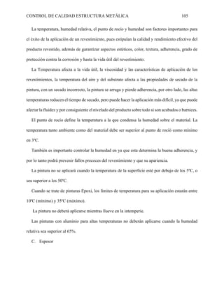 CONTROL DE CALIDAD ESTRUCTURA METÁLICA 105
La temperatura, humedad relativa, el punto de rocío y humedad son factores importantes para
el éxito de la aplicación de un revestimiento, pues estipulan la calidad y rendimiento efectivo del
producto revestido, además de garantizar aspectos estéticos, color, textura, adherencia, grado de
protección contra la corrosión y hasta la vida útil del revestimiento.
La Temperatura afecta a la vida útil, la viscosidad y las características de aplicación de los
revestimientos, la temperatura del aire y del substrato afecta a las propiedades de secado de la
pintura, con un secado incorrecto, la pintura se arruga y pierde adherencia, por otro lado, las altas
temperaturas reducen el tiempo de secado, pero puede hacer la aplicación más difícil, ya que puede
afectar la fluidez y por consiguiente el nivelado del producto sobre todo si son acabados o barnices.
El punto de rocío define la temperatura a la que condensa la humedad sobre el material. La
temperatura tanto ambiente como del material debe ser superior al punto de roció como mínimo
en 3ºC.
También es importante controlar la humedad en ya que esta determina la buena adherencia, y
por lo tanto podrá prevenir fallos precoces del revestimiento y que su apariencia.
La pintura no se aplicará cuando la temperatura de la superficie esté por debajo de los 5ºC, o
sea superior a los 50ºC.
Cuando se trate de pinturas Epoxi, los límites de temperatura para su aplicación estarán entre
10ºC (mínimo) y 35ºC (máximo).
La pintura no deberá aplicarse mientras llueve en la intemperie.
Las pinturas con aluminio para altas temperaturas no deberán aplicarse cuando la humedad
relativa sea superior al 65%.
C. Espesor
 