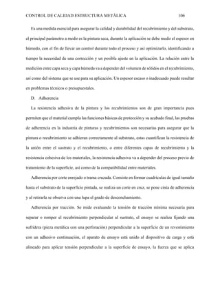 CONTROL DE CALIDAD ESTRUCTURA METÁLICA 106
Es una medida esencial para asegurar la calidad y durabilidad del recubrimiento y del substrato,
el principal parámetro a medir es la pintura seca, durante la aplicación se debe medir el espesor en
húmedo, con el fin de llevar un control durante todo el proceso y así optimizarlo, identificando a
tiempo la necesidad de una corrección y un posible ajuste en la aplicación. La relación entre la
medición entre capa seca y capa húmeda va a depender del volumen de sólidos en el recubrimiento,
así como del sistema que se use para su aplicación. Un espesor escaso o inadecuado puede resultar
en problemas técnicos o presupuestales.
D. Adherencia
La resistencia adhesiva de la pintura y los recubrimientos son de gran importancia pues
permiten que el material cumpla las funciones básicas de protección y su acabado final, las pruebas
de adherencia en la industria de pinturas y recubrimientos son necesarias para asegurar que la
pintura o recubrimiento se adhieran correctamente al substrato, estas cuantifican la resistencia de
la unión entre el sustrato y el recubrimiento, o entre diferentes capas de recubrimiento y la
resistencia cohesiva de los materiales, la resistencia adhesiva va a depender del proceso previo de
tratamiento de la superficie, así como de la compatibilidad entre materiales.
Adherencia por corte enrejado o trama cruzada. Consiste en formar cuadrículas de igual tamaño
hasta el substrato de la superficie pintada, se realiza un corte en cruz, se pone cinta de adherencia
y al retirarla se observa con una lupa el grado de desconchamiento.
Adherencia por tracción. Se mide evaluando la tensión de tracción mínima necesaria para
separar o romper el recubrimiento perpendicular al sustrato, el ensayo se realiza fijando una
sufridera (pieza metálica con una perforación) perpendicular a la superficie de un revestimiento
con un adhesivo continuación, el aparato de ensayo está unido al dispositivo de carga y está
alineado para aplicar tensión perpendicular a la superficie de ensayo, la fuerza que se aplica
 