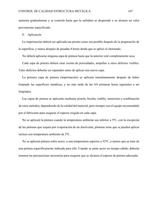 CONTROL DE CALIDAD ESTRUCTURA METÁLICA 107
aumenta gradualmente y se controla hasta que la sufridera se desprende o se alcanza un valor
previamente especificado.
E. Aplicación
La imprimación deberá ser aplicada tan pronto como sea posible después de la preparación de
la superficie, y nunca después de pasadas 8 horas desde que se aplicó el chorreado.
No deberá aplicarse ninguna capa de pintura hasta que la anterior esté completamente seca.
Cada capa de pintura deberá estar exenta de porosidades, ampollas u otros defectos visibles.
Tales defectos deberán ser reparados antes de aplicar una nueva capa.
La primera capa de pintura (imprimación) se aplicará inmediatamente después de haber
limpiado las superficies metálicas, y no más tarde de las 4/6 primeras horas siguientes a ser
limpiados.
Las capas de pintura se aplicarán mediante pistola, brocha, rodillo, inmersión o combinación
de estos métodos, dependiendo de la calidad del material, pero siempre con el equipo recomendado
por el fabricante para asegurar el espesor exigido en cada capa.
No se aplicará la pintura cuando la temperatura ambiente sea inferior a 5ºC, con la excepción
de las pinturas que sequen por evaporación de un disolvente, pinturas éstas que se pueden aplicar
incluso con temperatura ambiente de 2ºC.
No se aplicará pintura sobre acero, a una temperatura superior a 52ºC, a menos que se trate de
una pintura específicamente indicada para ello. Cuando se pinte acero en tiempo cálido, deberán
tomarse las precauciones necesarias para asegurar que se alcanza el espesor de pintura adecuado.
 