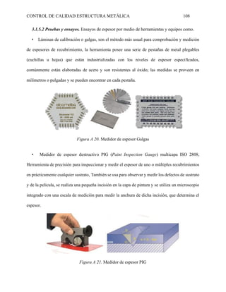 CONTROL DE CALIDAD ESTRUCTURA METÁLICA 108
3.1.5.2 Pruebas y ensayos. Ensayos de espesor por medio de herramientas y equipos como.
• Láminas de calibración o galgas, son el método más usual para comprobación y medición
de espesores de recubrimiento, la herramienta posee una serie de pestañas de metal plegables
(cuchillas u hojas) que están industrializadas con los niveles de espesor especificados,
comúnmente están elaboradas de acero y son resistentes al óxido; las medidas se proveen en
milímetros o pulgadas y se pueden encontrar en cada pestaña.
Figura A 20. Medidor de espesor Galgas
• Medidor de espesor destructivo PIG (Paint Inspection Gauge) multicapa ISO 2808,
Herramienta de precisión para inspeccionar y medir el espesor de uno o múltiples recubrimientos
en prácticamente cualquier sustrato, También se usa para observar y medir los defectos de sustrato
y de la película, se realiza una pequeña incisión en la capa de pintura y se utiliza un microscopio
integrado con una escala de medición para medir la anchura de dicha incisión, que determina el
espesor.
Figura A 21. Medidor de espesor PIG
 