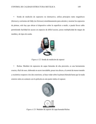 CONTROL DE CALIDAD ESTRUCTURA METÁLICA 109
• Sonda de medición de espesores no destructivo, utiliza principios tanto magnéticos
(ferroso) y corrientes de Eddy (no ferrosos) simultáneamente para calcular y mostrar los espesores
de pintura, solo hay que ubicar el dispositivo sobre la superficie a medir, o puede llevar cable
permitiendo facilidad de acceso en espacios de difícil acceso, posee multiplicidad de rangos de
medida y de tipos de sonda.
Figura A 22. Sonda de medición de espesor
• Rulina. Medidor de espesores de capas húmedas de alta precisión, es una herramienta
exacta y fácil de usar, elaborado en acero inoxidable, posee tres discos, el central de menor tamaño
y excéntrico respecto a los dos exteriores, se hace rodar sobre la pintura húmeda hasta que la rueda
exterior entra en contacto con la película en este punto indica el espesor.
Figura A 23. Medidor de espesor de capa humada Rulina
 