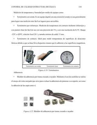 CONTROL DE CALIDAD ESTRUCTURA METÁLICA 110
Medición de temperatura y humedad por medio de equipos como.
• Termómetro con sonda. Es un equipo digital con una extensión (sonda) se usa generalmente
para lograr una medición más fácil en lugares poco accesibles.
• Termómetro por infrarrojos. Medición de temperatura sin contacto mediante infrarrojos y
con puntero láser de fácil de uso con una precisión del 1% y con una resolución de 0,1ºC. Rango
-32ºC a 420ºC, relación focal 20.1 y tamaño mínimo de señal 13 mm.
• Termómetro de contacto. Ideal para medir temperaturas de superficies de aleaciones
férricas debido a que su base lleva dispuestos imanes que lo adhieren a las superficies magnéticas.
Figura A 24. Termómetros
Adherencia
• Medidor de adherencia por trama cruzada o rayador. Mediante el uso de cuchillas se realiza
el ensayo de corte enrejado que sirve para evaluar la adherencia de pinturas a su soporte, así como
la adhesión de las capas entre sí.
Figura A 25. Medidor de adherencia por trama cruzada o rayador
Termómetro con sonda Termómetro laser Termómetro de contacto
 