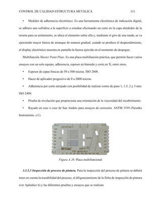 CONTROL DE CALIDAD ESTRUCTURA METÁLICA 111
• Medidor de adherencia electrónico. Es una herramienta electrónica de indicación digital,
se adhiere una sufridera a la superficie a estudiar efectuando un corte en la capa alrededor de la
misma para su aislamiento, se ubica el elemento sobre ella y, mediante el giro de una rueda, se va
ejerciendo mayor fuerza de arranque de manera gradual, cuando se produce el desprendimiento,
el display electrónico muestra en pantalla la fuerza ejercida en el momento de despegue.
Multifunción Master Paint Plate. Es una placa multifunción práctica, que permite hacer varios
ensayos con un solo equipo, adherencia, espesor en húmedo y corte en X, entre otros.
• Espesor de capas frescas de 50 a 500 micras. ISO 2808.
• Hacer de aplicador progresivo de 0 a 2000 micras.
• Adherencia por corte enrejado con posibilidad de realizar cortes de paso 1, 1.5, 2 y 3 mm.
ISO 2409.
• Prueba de nivelación que proporciona una orientación de la viscosidad del recubrimiento.
• Rayado en cruz o cruz de San Andrés para ensayos de corrosión. ASTM 3359 (Neurtke
Instruments, s.f.).
Figura A 26. Placa multifuncional
3.1.5.3 Inspección de proceso de pintura. Para la inspección del proceso de pintura se deberá
tener en cuenta la trazabilidad del proceso, el diligenciamiento de la ficha de inspección de pintura
(ver Apéndice 6) y las diferentes pruebas y ensayos que se realizan.
 