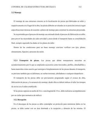 CONTROL DE CALIDAD ESTRUCTURA METÁLICA 112
3.2 Montaje
El montaje de una estructura consiste en la localización de piezas pre-fabricadas en taller y
respectivamente en el lugar de la obra, las piezas deberán ser situadas en su posición correcta según
especificaciones técnicas de acuerdo a planos de montaje para constituir la estructura proyectada.
Se recomienda que el proceso de montaje sea estimado desde el proceso de fabricación en taller,
para prever las necesidades de cada actividad y pieza desde el transporte hasta su consolidación
final, siempre siguiendo las dadas en los planos de taller.
Dentro de las condiciones para un buen montaje conviene verificar con ejes, plomo,
alineamiento, fijación y procesos de unión.
3.2.1 Transporte de piezas. Las piezas que deban transportarse necesitan un
acondicionamiento por lo que se emplearán accesorios como travesaños, perfiles, almohadillas y
hasta materiales como aserrín que restrinjan el desplazamiento de las piezas durante el transporte,
se previene también que se deformen, no sufran torsiones, abolladuras o cualquier desperfecto.
El transporte de las piezas debe ser previamente programado según el avance de obra,
fabricación de piezas y la secuencia de montaje; desde obra se deberá indicar al taller los tiempos
de envíos en el orden establecido.
Si las piezas superan un ancho de 4 m. o una longitud de 18 m., debe realizarse acompañamiento
por un coche (por normativa de tráfico).
3.2.2 Recepción
En el descargue de las piezas se debe contemplar un protocolo para minimizar daños en las
piezas, se debe contar con un área destinada a la recepción y almacén de las mismas. El
 