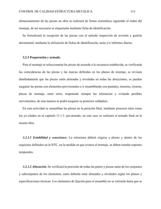 CONTROL DE CALIDAD ESTRUCTURA METÁLICA 113
almacenamiento de las piezas en obra se realizará de forma sistemática siguiendo el orden del
montaje, de ser necesario se etiquetarán mediante ficha de identificación.
Se formalizará la recepción de las piezas con el método inspección de revisión y gestión
documental, mediante la utilización de fichas de identificación, actas y/o informes diarios.
3.2.3 Preparación y armado
Para el montaje se seleccionarán las piezas de acuerdo a la secuencia establecida, se verificarán
las coincidencias de las piezas y las marcas definidas en los planos de montaje, se revisara
detalladamente que las piezas estén alineadas y niveladas en todas las direcciones, se pueden
asegurar las piezas con elementos provisionales e ir ensamblando con puntales, tensores, riostras,
placas de montaje, entre otros, respetando siempre las tolerancias y evitando posibles
movimientos, de esta manera se podrá asegurar su posterior soldadura.
En esta actividad se ensamblan las piezas en la posición final, mediante procesos tales como
los ya citados en el capítulo 11.1.3. pre-armado, en este caso se realizará el armado final en la
misma obra.
3.2.3.1 Estabilidad y conexiones. La estructura deberá erigirse a plomo y dentro de los
requisitos definidos en la NTC, en la medida en que avanza el montaje, se deben instalar soportes
temporales.
3.2.3.2 Alineación. Se verificará la precisión de todas las partes y piezas tanto de los conjuntos
y subconjuntos de los elementos, estos deberán estar alineados y nivelados según los planos y
especificaciones técnicas. Los elementos de fijación para el ensamble no se retirarán hasta que se
 