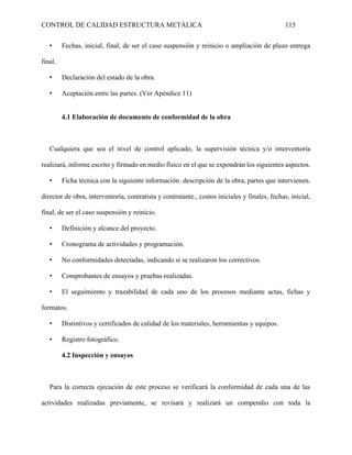 CONTROL DE CALIDAD ESTRUCTURA METÁLICA 115
• Fechas, inicial, final, de ser el caso suspensión y reinicio o ampliación de plazo entrega
final.
• Declaración del estado de la obra.
• Aceptación entre las partes. (Ver Apéndice 11)
4.1 Elaboración de documento de conformidad de la obra
Cualquiera que sea el nivel de control aplicado, la supervisión técnica y/o interventoría
realizará, informe escrito y firmado en medio físico en el que se expondrán los siguientes aspectos.
• Ficha técnica con la siguiente información. descripción de la obra, partes que intervienen.
director de obra, interventoría, contratista y contratante., costos iniciales y finales, fechas, inicial,
final, de ser el caso suspensión y reinicio.
• Definición y alcance del proyecto.
• Cronograma de actividades y programación.
• No conformidades detectadas, indicando si se realizaron los correctivos.
• Comprobantes de ensayos y pruebas realizadas.
• El seguimiento y trazabilidad de cada uno de los procesos mediante actas, fichas y
formatos.
• Distintivos y certificados de calidad de los materiales, herramientas y equipos.
• Registro fotográfico.
4.2 Inspección y ensayos
Para la correcta ejecución de este proceso se verificará la conformidad de cada una de las
actividades realizadas previamente, se revisará y realizará un compendio con toda la
 